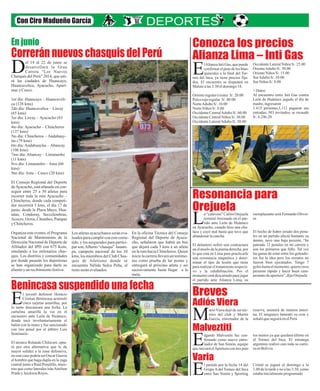 Correrán nuevos chasquis del Perú
Conozca los precios
Alianza Lima – Inti Gas
Resonancia para
Orejuela
Breves
Adiós Viera
Malveztiti
Varia
Benincasa suspendido una fecha
Con Ciro Madueño García
lAlianza Inti Gas, que puede
confirmarelpasedelosblan-
quiazules a la final del Tor-Eneo del Inca, ya tiene precios fija-
dos. El encuentro se disputará en
Matutealas3:30eldomingo18.
Orienteregular(visita) S/.20.00
Palcorojoregular S/. 80.00
NorteAdultoS/. 10.00
NorteNiños S/.8.00
OccidenteCentralAdultoS/.60.00
OccidenteCentralNiños S/.30.00
OccidenteLateralAdultoS/.50.00
a “calavera” Carlos Orejuela
terminó lesionado en el par-
tido ante León de HuánucoLen Ayacucho, cuando hizo una cha-
laca y cayó mal hasta que tuvo que
abandonarlacancha.
El delantero sufrió una contractura
en el muslo de la pierna derecha, por
lo que está en Lima para practicarle
una resonancia magnética y deter-
minar el tipo de lesión que tiene
para realizar el tratamiento respecti-
vo y la rehabilitación. Por el
momento está descartado para jugar
el partido ante Alianza Lima, su
ario Viera dejó de ser téc-
nico del club y Martín
García, entrenador de laM
dgardo Malvestiti fue con-
firmado como nuevo entre-
nador de San Simón, equipoEqueiniciaráelAperturacontrespun-
l partido por la fecha 14 del
Grupo A del Torneo del Inca
entre San Simón y SportingE
OccidenteLateralNiños S/. 25.00
OrienteAdultoS/.30.00
OrienteNiños S/.15.00
SurAdultoS/.10.00
Sur Niños S/.8.00
+ Datos:
Al encuentro entre Inti Gas contra
León de Huánuco jugado el día de
madre,ingresaron
1.415 personas,1,112 pagaron sus
entradas, 303 invitados; se recaudó
S/. 6.246.20
reemplazante será Fernando Olivei-
ra.
El hecho de haber errado dos pena-
les en un partido afectó bastante su
ánimo, tuvo una baja presión, “he
pateado 12 penales en mi carrera y
son los primeros que fallo. Tal vez
las ganas de estar entre los goleado-
res fue la idea pero los remates no
fueron bien ejecutados. Tengo 7
goleshastaelmomento,quierorecu-
perarme rápido y hacer buen cam-
peonatodeapertura”,dijoOrejuela
reserva, asumirá de manera interi-
na. El uruguayo lamentó su cese y
señalóqueseguiráenelPerú
tos menos ya que quedará último en
el Torneo del Inca. El estratega
argentino realizó casi toda su carre-
raenBolivia.
Cristal se jugará el domingo a la
1.00 de la tarde y no a las 3:30, como
estabainicialmenteprogramado
el 14 al 22 de junio se
desarrollará la Gran
Carrera “Los NuevosDChasquis del Perú” 2014, que uni-
rá las ciudades de Huancayo,
Huancavelica, Ayacucho, Apurí-
macyCusco.
1er día: Huancayo – Huancaveli-
ca (128 kms)
2do día: Huancavelica – Lircay
(65 kms)
3er día: Lircay – Ayacucho (83
kms)
4to día: Ayacucho – Chincheros
(137 kms)
5to día: Chincheros – Andahuay-
las (79 kms)
6to día: Andahuaylas – Abancay
(106 kms)
7mo día: Abancay – Limatambo
(11 kms)
8vo día: Limatambo – Anta (60
kms)
9no día: Anta – Cusco (20 kms)
El Consejo Regional del Deporte
deAyacucho, está afanado en con-
seguir entre 25 a 30 atletas para
recorrer toda la ruta Ayacucho –
Chincheros, donde cada competi-
dor recorrerá 5 kms, el día 17 de
junio, desde la Plaza Mayo, Hua-
tatas, Condoray, Seccelembras,
Acocro, Ocros, Chumbes, Pampas
yChincheros.
Organiza este evento, el Programa
Nacional de Maratonistas de la
Dirección Nacional de Deporte de
Afiliados del IPD con 675 Kms,
emulando a los milenarios chas-
quis. Los distritos y comunidades
por donde pasarán los deportistas
se han organizado para darle su
alientoy un recibimientofestivo.
Los atletasayacuchanosseráneva-
luadosparacumplirconestecome-
tido, y los asegurados para partici-
par son,Alberto “chasqui” Janam-
pa, campeón nacional de los 10
kms; los miembros del Club Chas-
quis de Atletismo donde se
encuentra Nélida Sulca Peña, el
restoseránevaluados.
En la oficina Técnica del Consejo
Regional del Deporte de Ayacu-
cho, señalaron que habrá un bus
que dejará cada 5 kms a un atleta
en la ruta hacia Chincheros. Quien
inicie la carrera llevará un testimo-
nio como prueba de las postas y
entregará al próximo atleta y así
sucesivamente hasta llegar a la
meta.
l juvenil defensor Horacio
Cristian Benincasa acumuló
cinco tarjetas amarillas, porElo tanto descansará una fecha. La
cartulina amarilla la vio en el
encuentro ante León de Huánuco,
donde tocó involuntariamente el
balón con la mano y fue sancionado
con tiro penal por el árbitro Luis
Seminario.
El técnico Rolando Chilavert, opta-
rá por otra alternativa que le de
mayor solidez a la zona defensiva,
en este caso podría ser Oscar Guerra
el hombre que haga dupla en la zaga
central junto a Raúl Penalillo, mien-
tras que como laterales iránAmilton
Prado y JeicksonReyes.
En junio
 