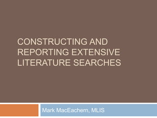 CONSTRUCTING AND 
REPORTING EXTENSIVE 
LITERATURE SEARCHES 
Mark MacEachern, MLIS 
 