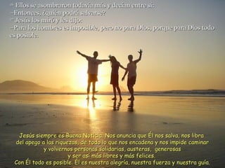 26
   Ellos se asombraron todavía más y decían entre sí:
–Entonces, ¿quién podrá salvarse?
27
   Jesús los miró y les dijo:
–Para los hombres es imposible, pero no para Dios, porque para Dios todo
es posible.




      Jesús siempre es Buena Noticia. Nos anuncia que Él nos salva, nos libra
     del apego a las riquezas, de todo lo que nos encadena y nos impide caminar
                y volvernos personas solidarias, austeras, generosas
                          y ser así más libres y más felices.
     Con Él todo es posible. Él es nuestra alegría, nuestra fuerza y nuestra guía.
 