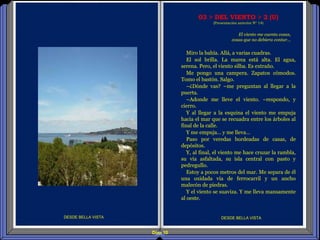 Diap 10
DESDE BELLA VISTA DESDE BELLA VISTA
El viento me cuenta cosas,
cosas que no debiera contar…
03 > DEL VIENTO > 2 (U)
(Presentación anterior Nº 14)
Miro la bahía. Allá, a varias cuadras.
El sol brilla. La marea está alta. El agua,
serena. Pero, el viento silba. Es extraño.
Me pongo una campera. Zapatos cómodos.
Tomo el bastón. Salgo.
–¿Dónde vas? –me preguntan al llegar a la
puerta.
–Adonde me lleve el viento. –respondo, y
cierro.
Y al llegar a la esquina el viento me empuja
hacia el mar que se recuadra entre los árboles al
final de la calle.
Y me empuja… y me lleva…
Paso por veredas bordeadas de casas, de
depósitos.
Y, al final, el viento me hace cruzar la rambla,
su vía asfaltada, su isla central con pasto y
pedregullo.
Estoy a pocos metros del mar. Me separa de él
una oxidada vía de ferrocarril y un ancho
malecón de piedras.
Y el viento se suaviza. Y me lleva mansamente
al oeste.
 