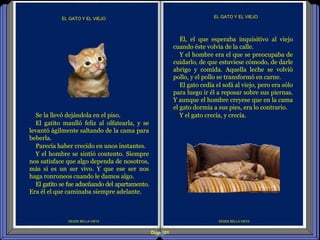 Diap 101
DESDE BELLA VISTA
EL GATO Y EL VIEJO
DESDE BELLA VISTA
EL GATO Y EL VIEJO
Él, el que esperaba inquisitivo al viejo
cuando éste volvía de la calle.
Y el hombre era el que se preocupaba de
cuidarlo, de que estuviese cómodo, de darle
abrigo y comida. Aquella leche se volvió
pollo, y el pollo se transformó en carne.
El gato cedía el sofá al viejo, pero era sólo
para luego ir él a reposar sobre sus piernas.
Y aunque el hombre creyese que en la cama
el gato dormía a sus pies, era lo contrario.
Y el gato crecía, y crecía.Se la llevó dejándola en el piso.
El gatito maulló feliz al olfatearla, y se
levantó ágilmente saltando de la cama para
beberla.
Parecía haber crecido en unos instantes.
Y el hombre se sintió contento. Siempre
nos satisface que algo dependa de nosotros,
más si es un ser vivo. Y que ese ser nos
haga ronroneos cuando le damos algo.
El gatito se fue adueñando del apartamento.
Era él el que caminaba siempre adelante.
 