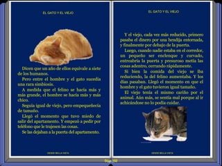 Diap 102
DESDE BELLA VISTA
EL GATO Y EL VIEJO
DESDE BELLA VISTA
EL GATO Y EL VIEJO
Y el viejo, cada vez más reducido, primero
pasaba el dinero por una hendija entornada,
y finalmente por debajo de la puerta.
Luego, cuando nadie estaba en el corredor,
un pequeño ser enclenque y curvado,
entreabría la puerta y presuroso metía las
cosas adentro, cerrando rápidamente.
Si bien la comida del viejo se iba
reduciendo, la del felino aumentaba. Y los
días pasaban. Llegó el momento en que el
hombre y el gato tuvieron igual tamaño.
El viejo tenía el mismo cariño por el
animal. Aún más, se sentía mal porque al ir
achicándose no lo podía cuidar.
Dicen que un año de ellos equivale a siete
de los humanos.
Pero entre el hombre y el gato sucedía
una rara simbiosis.
A medida que el felino se hacía más y
más grande, el hombre se hacía más y más
chico.
Seguía igual de viejo, pero empequeñecía
de tamaño.
Llegó el momento que tuvo miedo de
salir del apartamento. Y empezó a pedir por
teléfono que le trajesen las cosas.
Se las dejaban a la puerta del apartamento.
 