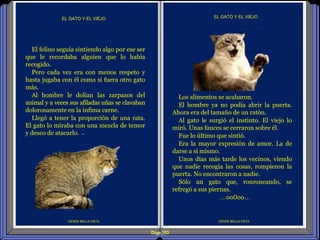Diap 103
DESDE BELLA VISTA
EL GATO Y EL VIEJO
DESDE BELLA VISTA
EL GATO Y EL VIEJO
Los alimentos se acabaron.
El hombre ya no podía abrir la puerta.
Ahora era del tamaño de un ratón.
Al gato le surgió el instinto. El viejo lo
miró. Unas fauces se cerraron sobre él.
Fue lo último que sintió.
Era la mayor expresión de amor. La de
darse a sí mismo.
Unos días más tarde los vecinos, viendo
que nadie recogía las cosas, rompieron la
puerta. No encontraron a nadie.
Sólo un gato que, ronroneando, se
refregó a sus piernas.
…oo0oo…
El felino seguía sintiendo algo por ese ser
que le recordaba alguien que lo había
recogido.
Pero cada vez era con menos respeto y
hasta jugaba con él como si fuera otro gato
más.
Al hombre le dolían las zarpazos del
animal y a veces sus afiladas uñas se clavaban
dolorosamente en la ínfima carne.
Llegó a tener la proporción de una rata.
El gato lo miraba con una mezcla de temor
y deseo de atacarlo.
 