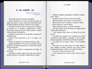 Diap 104
El hombre bajó del transporte público.
Apoyó el bastón en la rota vereda buscando un
lugar con tierra o arena, sabía por experiencia que
las flojas baldosas podían constituir una trampa.
El bastón era muy útil, servía para que le diesen
el asiento en el autobús, preferencia al subir,
frenar los coches al cruzar la calle, señalar, y hasta
como palo para defenderse.
Caminó. Las personas en la parada se separaron
dándole paso.
Sonrió. ¿Una concesión a él, a su edad, o al
bastón?
Llegó a la esquina. El semáforo estaba en rojo.
Apenas destelló el verde cruzó la avenida. Fue el
primero. Los demás esperaron y remiraron la calle
antes de hacerlo.
Pero él aun sentía la impaciencia de llegar al
otro lado.
Comenzó a andar. Llegó a una casa con un gran
jardín al frente. Y el jardín estaba lleno de viejos.
DESDE BELLA VISTA DESDE BELLA VISTA
Parados, sentados, caminando, en sillas de ruedas…
pero, viejos.
Se detuvo. Miró el reloj: Cinco de la tarde.
Miró alrededor: Era verano, se sentía calor.
Miró las personas: Hombres y mujeres, viejos.
Miró el letrero: Casa de Salud.
¡Qué eufemismo para no decir ancianato!
¿Por qué llamar Casa de Salud a un lugar donde
todos están enfermos?
Y ahí estaban ahora ellos, en busca de un rayo
de sol.
Un jardín que quizás en el pasado tuvo niños
corriendo entre árboles y juguetes, y tal vez luego
jóvenes paseando entre flores y perfume de jazmín.
Un jardín de un hogar frente a una tranquila
calle.
Pero hoy era un viejo trozo de verde, frente a
una ruidosa avenida, delante una vieja casona
transformada para cuidar un montón de viejos.
Los miró. Y ellos lo miraron a él.
Y sus miradas eran serias, vacías, duras, casi de
enojo.
EL JARDÍN
Quiero morir como viví…
a mi manera.
41 EL JARDÍN (U)
 