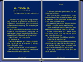 Diap 106
DESDE BELLA VISTA
El del que ganaba la presidencia y el del
que aún no la tenía.
Pero, poco a poco, comenzaron a surgir
personas que no eran de los que dirigían ni de
la oposición, que no se sentían representados
ni por unos ni por los otros.
Que ya fuese por alguna diferencia física
o ideológica no hacían parte de la masa.
Y estas personas comenzaron a reunirse en
asociaciones, sindicatos, partidos… grupos.
Grupos constituidos por pocos seres,
pero cuyos votos eran necesarios juntar
para ganar los comicios.
Fue cuando surgió el artificioso principio:
El derecho de las minorías.
La primer minoría en tener fuerza, que de
minoría no tiene nada, fue la de las mujeres.
Se le dio el derecho a voto, la mitad de los
cargos políticos y privilegios por su sexo.
O sea, una minoría con más derechos
que la mayoría.
TIFLOS
DESDE BELLA VISTA
(Presentación anterior Nº 12)
42 TIFLOS (U)
Comenzó unos siglos atrás, luego de una
larga sucesión de gobiernos dictatoriales y
sangrientas revoluciones que unicamente
cambiaban el dirigente y sus secuaces por
otros similares.
Un día, quizás cansados de ese derramar
de sangre entre hermanos, o por que las
haciendas se estaban quedando sin hombres,
los caudillos decidieron dejar de guerrear.
Recurrieron a una vieja teoría:
La democracia.
El pueblo gobernado vota a sus gobernantes,
y los que gobiernan se reparten el país en
proporción a los votos.
Por un tiempo pareció todo solucionado.
Los líderes se reunieron formando dos
partidos teóricamente opuestos:
No hay peor ciego que el que no quiere ver...
 