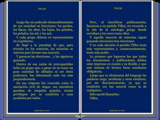 Diap 107
DESDE BELLA VISTA
Pero, al inscribirse políticamente,
llamaron a su partido Tiflos, en recuerdo a
la isla de la mitología griega donde
enviaban a los seres como ellos.
Y aquella mayoría de minorías siguió
ganando elecciones tras elecciones.
Y en cada elección el partido Tiflos tenía
más representantes y, consecuentemente,
tenía más poder.
Lo primero que lograron fue que todos
los documentos, y publicaciones debían
estar impresos en común y en Braille, y que
este sistema de lectura fuese enseñanza
obligatoria.
Luego que se eliminaran del lenguaje las
palabras ciego, invidente y otras similares,
por ser discriminatorias; ya que su
condición era tan natural como la de
cualquiera.
Sólo quedó llamarlos:
Tiflos.
TIFLOS
DESDE BELLA VISTA
Luego fue un acelerado desmembramiento
de esa sociedad en fracciones: los gordos,
los flacos, los altos, los bajos, los peludos,
los pelados, los así, y los asá.
Y cada grupo obtenía su representación
en el gobierno.
Se llegó a la paradoja de que, para
triunfar en los comicios, las minorías se
unieron para formar una mayoría.
Y ganaron las elecciones… y las siguieron
ganando.
Dentro de esa unión de micropartidos
hubo un grupo que, a pesar de no tener un
gran cantidad de afiliados ni ser éstos
poderosos, fue obteniendo cada vez más
preponderancia.
En sus orígenes fue conocida como la
asociación civil de ciegos, sus miembros
gozaban de simpatía popular, tenían
privilegios por su condición y eran
ayudados por todos.
TIFLOS
 