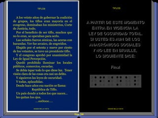 Diap 108
DESDE BELLA VISTA
TIFLOS
DESDE BELLA VISTA
A los veinte años de gobernar la coalición
de grupos, los tiflos eran mayoría en el
congreso, dominaban los ministerios, Corte
de Justicia, todo.
Por el beneficio de ser tiflo, muchos que
no lo eran, se operaban para serlo.
Las señales fueron sónicas, las aceras con
barandas. Ver fue arcaico, de engreídos.
Elegido por el setenta y nueve por ciento
de los votantes, se tuvo un presidente tiflo.
Y el congreso aprobó por unanimidad la
Ley de Igual Percepción.
Quedó prohibido iluminar los locales
públicos, comercios, escuelas.
Se debía tapar todo lo que diese luz. Tener
visión clara de las cosas era casi un delito.
Y siguieron las leyes de oscuridad.
Y todas, aplaudidas.
Desde hace años esa nación se llama:
República de Tiflo.
Un país donde a todos los que nacen…
les quitan los ojos.
…oo0ooo….
TIFLOS
A PARTIR DE ESTE MOMENTO
ENTRA EN VIGENCIA LA
LEY DE OSCURIDAD TOTAL.
SI USTED ES AUN DE LOS
ANACRÓNICOS SOCIALES
Y NO LEE EN BRAILLE,
LO SIGUIENTE DICE:
Final
 