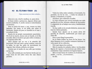 Diap 109
Hora 20 y 30, o las 8 y media p. m. para otros.
Si fuese otoño o primavera, algunos dirían que
es de la tardecita. Y, noche oscura si estuviésemos
en invierno.
Pero es inicio de enero, o sea, verano en estas
latitudes. Por tanto, el sol brilla aún sobre el
horizonte. Dentro de poco se hundirá en el mar y
se acabará el día.
Sonrío de mi propio razonamiento anacrónico.
Ni el sol se mueve, menos aún se hunde, ni el día
se acaba. Solo es la tierra que gira sobre si misma y
me soporta sobre ella.
Hace tiempo que no voy a la estación del
ferrocarril. Esa que está a pocas cuadras, cerca de
la bahía. La que fue patio de movimiento de
vagones. Esa vetusta, solitaria, en ruinas.
Camino por el medio de una calle que termina
en las vías.
Una calle cortada por una barrera hecha por un
largo trozo de riel sobre otros dos más chicos
parados.
DESDE BELLA VISTA DESDE BELLA VISTA
Todos los rieles están oxidados, el travesaño, los
puntales, los de las vías… a todos los alcanzó el
tiempo, el abandono, la apatía.
Anochece, giro subiendo al andén.
La vieja campana que otrora resonaba con cada
partida de un tren, dormita cubierta de herrumbre
y colgándole de su badajo una corta y deshilachada
cuerda.
No hay nadie en la cerrada boletería, menos aún
tras los vidrios pintados.
Quizás haya alguien en la caseta aérea del
guardia de estación, maldiciendo por tener que
estar allí.
Poco a poco llega la penumbra.
En la bahía brillan las luces de las boyas. Las
altas lámparas de la rambla costanera iluminan el
veloz pasar de los vehículos.
Pero aquí siguen las sombras.
Miro la maraña de oxidados rieles y veo las grises
figuras de vagones y locomotoras que deben estar
contándose viejas anécdotas de lugares lejanos.
Miro el viejo banco de madera en el extremo del
andén… y la veo… y la reconozco…
Es ella.
EL ÚLTIMO TREN
Viejas estaciones con rieles oxidados…
43 EL ÚLTIMO TREN (U)
 