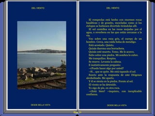 Diap 11
DEL VIENTODEL VIENTO
DESDE BELLA VISTA DESDE BELLA VISTA
El rompeolas está hecho con enormes rocas
basálticas y de granito, mezcladas como si los
cíclopes se hubiesen divertido tirándolas allí.
El sol centellea en las rocas mojadas por el
agua, o reverbera en las que están cercanas a la
vía.
Veo sobre una roca gris, el cuerpo de un
hombre. Cerca, una raída bolsa de mendigo.
Está acostado. Quieto.
Quizás duerma una borrachera.
Quizás esté muerto. Temo. Me le acerco.
Subo sobre una piedra. Mi sombra lo cubre.
Me tranquilizo. Respira.
Se mueve. Levanta la cabeza.
E instintivamente pregunto:
–¿Puedo hacer algo por usted?
–Sí… que se quite. Me está tapando el sol.
Sonrío ante la respuesta de este Diógenes
alcoholizado. Me aparto.
Y él se sienta en la piedra. Frente al sol.
El viento se ha detenido.
Yo sigo de pie, en otra roca.
–¿Está bien? –inquiero, con inexplicable
confianza.
 