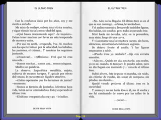 Diap 110
Con la confianza dada por los años, voy y me
siento a su lado.
Me mira de soslayo, esboza una tétrica sonrisa,
y sigue viendo hacia la oscuridad del agua.
–¿Qué haces descansando aquí? –le inquiero–
Debes tener muchos por llevar en esta temporada
de excesos y calor.
–Por eso me senté. –responde, fría– Sí, muchos
son los que terminan por la velocidad, las bebidas,
las pasiones, el crimen… Y nosotras los seguimos
juntando.
–¿Nosotras?... –reflexiono– Creí que tú eras
una sola…
–Somos muchas… somos una… somos ninguna.
Medito sus palabras.
La observo. Esquelética escuálida, enjuta,
cubierta de escasos harapos. Y, quizás por efecto
del verano, le encuentro un lúgubre atractivo.
–¿Estás esperando que los terminen de juntar?
–murmuro.
–Nunca se termina de juntarlos. Mientras haya
vida, habrá seres terminándola. Estoy esperando el
último tren.
–El último tren pasó a las 19 y 30. –le indico.
DESDE BELLA VISTA DESDE BELLA VISTA
–No. Aún no ha llegado. El último tren es en el
que se van conmigo. –afirma, levantándose.
Y el andén comenzó a llenarse de invisibles figuras.
Sin hablar, sin sonidos, pero todos esperando irse.
Miré hacia mi derecha. Allá, en la penumbra,
muy atrás, luego de una curva.
Y vi asomarse una locomotora oscura, sin luces,
silenciosa, arrastrando tenebrosos vagones.
Se detuvo frente al andén. Y las figuras
empezaron a subir.
–¿Puedo irme yo también? –dije con extraña
emoción.
–Aún no... Quizás un día, una tarde, una noche,
yo no sé, cuando, tú tampoco lo puedes saber, pero
un día llegará ese momento y… tomarás el último
tren.
Subió al tren, éste se puso en marcha, sin ruido,
sin chirriar de ruedas, sin sonar de campana, sin
pitadas, en silencio...
Quedé viendo perderse el último tren en la
oscuridad.
Y, como yo no me había ido en él, me di vuelta y
me fui caminando de nuevo por las calles de la
vida.
…oo0oo…
EL ÚLTIMO TRENEL ÚLTIMO TREN
 