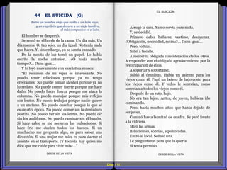 Diap 111
El hombre se despertó.
Se sentó en el borde de la cama. Un día más. Un
día menos. O, tan solo, un día igual. No tenía nada
que hacer. Y, sin embargo, ya se sentía cansado.
De la mesita de luz tomó un papel. Lo había
escrito la noche anterior… ¿O hacía mucho
tiempo?... Daba igual…
Y lo leyó nuevamente con sarcástica mueca:
“El resumen de mi vejez es interesante. No
puedo tener relaciones porque ya no tengo
erecciones. No puede tomar alcohol porque ya no
lo resisto. No puede comer fuerte porque me hace
daño. No puedo hacer fuerza porque me ataca la
columna. No puedo manejar porque mis reflejos
son lentos. No puedo trabajar porque nadie quiere
a un anciano. No puedo enseñar porque lo que sé
es de otra época. No puedo comer sin la dentadura
postiza. No puedo ver sin los lentes. No puedo oír
sin los audífonos. No puedo caminar sin el bastón.
Si hace calor se me aceleran las pulsaciones. Si
hace frío me duelen todos los huesos. Si un
muchacho me pregunta algo, es para saber una
dirección. Si una mujer me mira es para darme el
asiento en el transporte. ¡Y todavía hay quien me
dice que me cuide para vivir más!...”
DESDE BELLA VISTA DESDE BELLA VISTA
Arrugó la cara. Ya no servía para nada.
Y, se decidió.
Primero debía bañarse, vestirse, desayunar.
¿Obligación, necesidad, rutina?... Daba igual…
Pero, lo hizo.
Salió a la calle.
A recibir la obligada consideración de los otros.
A responder con el obligado agradecimiento por la
preocupación de ellos.
A soportar y soportarse.
Subió al ómnibus. Había un asiento para los
viejos como él. Pagó un boleto de bajo costo para
los viejos como él. Y todos le sonreían, como
sonreían a todos los viejos como él.
Después de un rato, bajó.
No era tan lejos. Antes, de joven, hubiera ido
caminando.
Pero, hacía muchos años que había dejado de
ser joven.
Caminó hasta la mitad de cuadra. Se paró frente
a la vidriera.
Miró las armas.
Relucientes, sobrias, equilibradas.
Entró al local. Señaló una.
Le preguntaron para que la quería.
Si tenía permiso.
EL SUICIDA
Entre un hombre viejo que cuida a un león viejo,
y un viejo león que devora a un viejo hombre,
el más compasivo es el león.
44 EL SUICIDA (G)
 