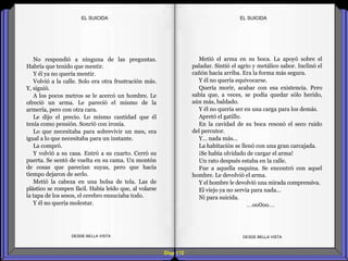 Diap 112
No respondió a ninguna de las preguntas.
Habría que tenido que mentir.
Y él ya no quería mentir.
Volvió a la calle. Solo era otra frustración más.
Y, siguió.
A los pocos metros se le acercó un hombre. Le
ofreció un arma. Le pareció el mismo de la
armería, pero con otra cara.
Le dijo el precio. Lo mismo cantidad que él
tenía como pensión. Sonrió con ironía.
Lo que necesitaba para sobrevivir un mes, era
igual a lo que necesitaba para un instante.
La compró.
Y volvió a su casa. Entró a su cuarto. Cerró su
puerta. Se sentó de vuelta en su cama. Un montón
de cosas que parecían suyas, pero que hacía
tiempo dejaron de serlo.
Metió la cabeza en una bolsa de tela. Las de
plástico se rompen fácil. Había leído que, al volarse
la tapa de los sesos, el cerebro ensuciaba todo.
Y él no quería molestar.
DESDE BELLA VISTA DESDE BELLA VISTA
Metió el arma en su boca. La apoyó sobre el
paladar. Sintió el agrio y metálico sabor. Inclinó el
cañón hacia arriba. Era la forma más segura.
Y él no quería equivocarse.
Quería morir, acabar con esa existencia. Pero
sabía que, a veces, se podía quedar sólo herido,
aún más, baldado.
Y él no quería ser en una carga para los demás.
Apretó el gatillo.
En la cavidad de su boca resonó el seco ruido
del percutor.
Y… nada más…
La habitación se llenó con una gran carcajada.
¡Se había olvidado de cargar el arma!
Un rato después estaba en la calle.
Fue a aquella esquina. Se encontró con aquel
hombre. Le devolvió el arma.
Y el hombre le devolvió una mirada comprensiva.
El viejo ya no servía para nada…
Ni para suicida.
…oo0oo…
EL SUICIDAEL SUICIDA
 