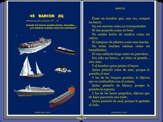 DESDE BELLA VISTA
Érase un hombre que, una vez, compró
un barco.
No era enorme como un transportador.
Ni tan pequeño como un bote.
No estaba hecho de madera como un
velero.
Ni tampoco de plástico como una lancha.
No tenía muchas cabinas como un
trasatlántico.
Ni una cubierta larga como un petrolero.
Era sólo un barco… ni chico ni grande…
otro más.
Y el hombre quiso pintar el barco.
Quiso pintarlo color de mar, porque le
gustaba el mar.
Y los de los buques grandes, le dijeron
que se confundiría con el océano.
Quiso pintarlo de blanco, porque le
gustaba la espuma.
Y los de los botes pequeños, dijeron que
de lejos parecería una nube.
Quiso pintarlo de azul, porque le gustaba
el cielo.
BARCOS
DESDE BELLA VISTA
(Presentación anterior Nº 11)
45 BARCOS (G)
Cuando los barcos quedan juntos, amurados…
¿se contaran cuentos como los marineros?
Diap 113
 