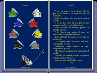 Diap 114
DESDE BELLA VISTA
BARCOS
DESDE BELLA VISTA
BARCOS
Y los con botes y los sin botes, dijeron
que en la distancia se mezclaba con el
horizonte.
Quiso pintarlo de rojo, porque le gustaba
el fuego.
Y los de los otros barcos, dijeron que
parecería una boya en medio del mar.
Pensó pintarlo de marrón, porque le
gustaba la tierra.
Y le dijeron que, desde el agua, se
mezclaría con el paisaje de la costa.
Quiso pintarlo de negro, porque era un
color serio.
Y le dijeron, que en medio del mar,
semejaría un escollo.
Finalmente quiso pintarlo de gris,
aunque no le gustaba.
Y le dijeron, que parecería una parte del
muelle.
Entonces, el hombre, decidió dejarlo sin
pintura. Y todos dijeron…
¡Que a un barco se le debe pintar!
::::::
 