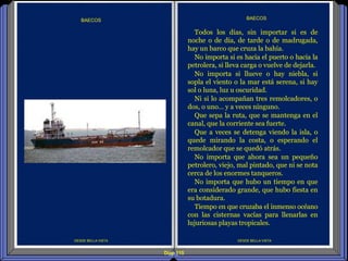 Diap 115
DESDE BELLA VISTA
BAECOS
DESDE BELLA VISTA
BAECOS
Todos los días, sin importar si es de
noche o de día, de tarde o de madrugada,
hay un barco que cruza la bahía.
No importa si es hacia el puerto o hacia la
petrolera, si lleva carga o vuelve de dejarla.
No importa si llueve o hay niebla, si
sopla el viento o la mar está serena, si hay
sol o luna, luz u oscuridad.
Ni si lo acompañan tres remolcadores, o
dos, o uno… y a veces ninguno.
Que sepa la ruta, que se mantenga en el
canal, que la corriente sea fuerte.
Que a veces se detenga viendo la isla, o
quede mirando la costa, o esperando el
remolcador que se quedó atrás.
No importa que ahora sea un pequeño
petrolero, viejo, mal pintado, que ni se nota
cerca de los enormes tanqueros.
No importa que hubo un tiempo en que
era considerado grande, que hubo fiesta en
su botadura.
Tiempo en que cruzaba el inmenso océano
con las cisternas vacías para llenarlas en
lujuriosas playas tropicales.
 