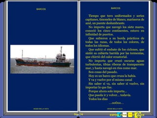Diap 116 FININDESPERE PARA HACER CLICK
DESDE BELLA VISTA
BARCOS
DESDE BELLA VISTA
BARCOS
Tiempo que tuvo uniformados y serios
capitanes, timoneles de blanco, marineros de
azul, un puente deslumbrante.
No importa que navegó los siete mares,
conoció los cinco continentes, estuvo en
infinidad de puertos.
Que subieron a su borda prácticos de
todas las razas, de todos los colores, de
todos los idiomas.
Que sufrió el embate de los ciclones, que
sintió su cubierta barrida por las tormentas,
que chirrió del calor ecuatorial.
No importa que cruzó oscuras aguas
turbulentas, tibias riberas de transparente
mar, y hasta navegó en ríos como mar.
Son cosas del pasado.
Hoy es un barco que cruza la bahía.
Y va y vuelve por el mismo canal
Sin saber si va, sin saber si vuelve, sin
importar lo que fue.
Porque ahora solo importa…
Que pueda ir y volver… todavía.
Todos los días
…oo0oo…
 