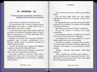 Diap 117
Fue en marzo de 1938. Cerca de fin de mes.
No recuerdo que día, si antes o después de mi
cumpleaños; por tanto, yo podía tener ocho o
nueve años, o ser verano u otoño.
Lo que recuerdo es que había tocado el pito de
las cinco de la tarde del Frigorífico Switt; el cual, a
pesar de encontrarse a casi dos kilómetros de la
casa, se oía perfectamente.
Estaba yo en el fondo, solo, como de costumbre,
pensando, bajo el parral, meciéndome en la
hamaca, viendo como los gorriones comían las
migas de pan en el piso.
A través del terreno de la esquina, me llegaban
los gritos y risas de los botijas del barrio.
Eran más o menos de mi edad pero, quizás por
ellos, o por mí, no pertenecía a esa barra.
De pronto escuché el ruido de vidrios rotos,
seguido del veloz correr de decenas de zapatos
infantiles, acompañado por los furiosos rezongos
de las vecinas.
DESDE BELLA VISTA DESDE BELLA VISTA
Ni me moví de la hamaca, sabía lo que habían
hecho:
Uno de ellos había dado con una piedra,
seguramente tirada con la gomera, al foco de la
esquina.
Eso significaba que esa noche ese cruce de calles
estaría en la oscuridad y los padres de los botijas
dormirían temerosos.
Ignoraban que sus hijos lo hacían a propósito.
Oí que las vecinas se reunían en la calle,
protestando.
Poco después, apareció mi madre por la puerta
de la cocina Traía en la mano el rebenque.
Un rebenque de cuero, para caballos, y yo ya lo
había sentido otras veces en mi cuerpo.
Sin decir una palabra me agarró de una oreja y
me metió dentro del baño del fondo mientras me
azotaba en las nalgas y en mis desnudas y flacas
piernas.
–Mamá… –protesté– Fueron ellos... ¿Qué culpa
tengo yo?
–Eres culpable por tenerlos como amigos. –
gritó– Siempre serás el responsable de todo… de lo
que hiciste y de lo que no hiciste, de lo que hagas
tú y de lo que hagan los demás.
PROMESA
“–Nunca me diste el gusto de verte llorar…”
(Palabras de mi madre ya anciana)
46 PROMESA (U)
 