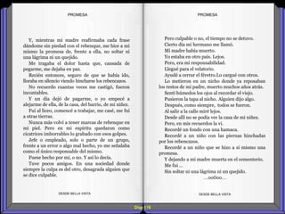 Diap 118
Y, mientras mi madre reafirmaba cada frase
dándome sin piedad con el rebenque, me hice a mi
mismo la promesa de, frente a ella, no soltar ni
una lágrima ni un quejido.
Me tragaba el dolor hasta que, cansada de
pegarme, me dejaba en paz.
Recién entonces, seguro de que se había ido,
lloraba en silencio viendo hincharse los rebencazos.
No recuerdo cuantas veces me castigó, fueron
incontables.
Y un día dejó de pagarme, o yo empecé a
alejarme de ella, de la casa, del barrio, de mi niñez.
Fui al liceo, comencé a trabajar, me casé, me fui
a otras tierras.
Nunca más volví a tener marcas de rebenque en
mi piel. Pero en mi espíritu quedaron como
cicatrices imborrables lo grabado con esos golpes.
Jefe o empleado, solo o parte de un grupo,
frente a un error o algo mal hecho, yo me señalaba
como el único responsable del mismo.
Fuese hecho por mí, o no. Y así lo decía.
Tuve pocos amigos. En una sociedad donde
siempre la culpa es del otro, desagrada alguien que
se dice culpable.
DESDE BELLA VISTA DESDE BELLA VISTA
Pero culpable o no, el tiempo no se detuvo.
Cierto día mi hermano me llamó.
Mi madre había muerto.
Yo estaba en otro país. Lejos.
Pero, era mi responsabilidad.
Llegué para el velatorio.
Ayudé a cerrar el féretro.Lo cargué con otros.
Lo metieron en un nicho donde ya reposaban
los restos de mi padre, muerto muchos años atrás.
Sentí húmedos los ojos al recordar el viejo.
Pusieron la tapa al nicho. Alguien dijo algo.
Después, como siempre, todos se fueron.
Al salir a la calle miré lejos.
Desde allí no se podía ver la casa de mi niñez.
Pero, en mis recuerdos la vi.
Recordé un fondo con una hamaca.
Recordé a un niño con las piernas hinchadas
por los rebencazos.
Recordé a un niño que se hizo a si mismo una
promesa.
Y dejando a mi madre muerta en el cementerio.
Me fui …
Sin soltar ni una lágrima ni un quejido.
…oo0oo…
PROMESAPROMESA
 