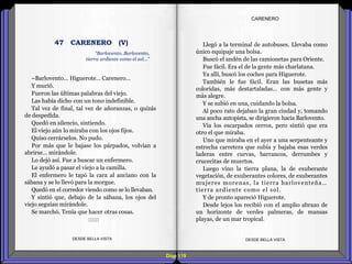 Diap 119
DESDE BELLA VISTA DESDE BELLA VISTA
–Barlovento... Higuerote... Carenero...
Y murió.
Fueron las últimas palabras del viejo.
Las había dicho con un tono indefinible.
Tal vez de final, tal vez de añoranzas, o quizás
de despedida.
Quedó en silencio, sintiendo.
El viejo aún lo miraba con los ojos fijos.
Quiso cerrárselos. No pudo.
Por más que le bajase los párpados, volvían a
abrirse… mirándole.
Lo dejó así. Fue a buscar un enfermero.
Le ayudó a pasar el viejo a la camilla.
El enfermero le tapó la cara al anciano con la
sábana y se lo llevó para la morgue.
Quedó en el corredor viendo como se lo llevaban.
Y sintió que, debajo de la sábana, los ojos del
viejo seguían mirándole.
Se marchó. Tenía que hacer otras cosas.
::::::
“Barlovento, Barlovento,
tierra ardiente como el sol…”
47 CARENERO (V) Llegó a la terminal de autobuses. Llevaba como
único equipaje una bolsa.
Buscó el andén de las camionetas para Oriente.
Fue fácil. Era el de la gente más charlatana.
Ya allí, buscó los coches para Higuerote.
También le fue fácil. Eran las busetas más
coloridas, más destartaladas… con más gente y
más alegre.
Y se subió en una, cuidando la bolsa.
Al poco rato dejaban la gran ciudad y, tomando
una ancha autopista, se dirigieron hacia Barlovento.
Vía los escarpados cerros, pero sintió que era
otro el que miraba.
Uno que miraba en el ayer a una serpenteante y
estrecha carretera que subía y bajaba esas verdes
laderas entre curvas, barrancos, derrumbes y
crucecitas de muertos.
Luego vino la tierra plana, la de exuberante
vegetación, de exuberantes colores, de exuberantes
mujeres morenas, la tierra barloventeña…
tierra ardiente como el sol.
Y de pronto apareció Higuerote.
Desde lejos los recibió con el amplio abrazo de
un horizonte de verdes palmeras, de mansas
playas, de un mar tropical.
CARENERO
 