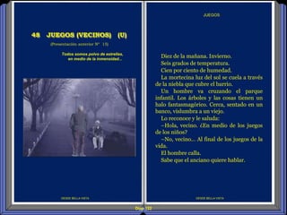 Diap 122
DESDE BELLA VISTA
JUEGOS
DESDE BELLA VISTA
(Presentación anterior Nº 15)
Todos somos polvo de estrellas,
en medio de la inmensidad...
48 JUEGOS (VECINOS) (U)
Diez de la mañana. Invierno.
Seis grados de temperatura.
Cien por ciento de humedad.
La mortecina luz del sol se cuela a través
de la niebla que cubre el barrio.
Un hombre va cruzando el parque
infantil. Los árboles y las cosas tienen un
halo fantasmagórico. Cerca, sentado en un
banco, vislumbra a un viejo.
Lo reconoce y le saluda:
–Hola, vecino. ¿En medio de los juegos
de los niños?
–No, vecino… Al final de los juegos de la
vida.
El hombre calla.
Sabe que el anciano quiere hablar.
 