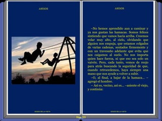 Diap 123
DESDE BELLA VISTA
–No hemos aprendido aun a caminar y
ya nos gustan las hamacas. Somos felices
sintiendo que vamos hacia arriba. Creemos
volar muy alto, al cielo, olvidando que
alguien nos empuja, que estamos colgados
de varias cadenas, sentados firmemente y
con un travesaño adelante que evita que
nos caigamos al suelo. No nos importa
quien hace fuerza, ni que eso sea solo un
vaivén. Pero, cada tanto, vemos de reojo
para atrás buscando la seguridad de que,
cuando retrocedemos, haya siempre una
mano que nos ayude a volver a subir.
–O, al final, a bajar de la hamaca… –
agregó el hombre.
– Así es, vecino, así es... –asiente el viejo,
y continúa:
JUEGOS
DESDE BELLA VISTA
JUEGOS
 
