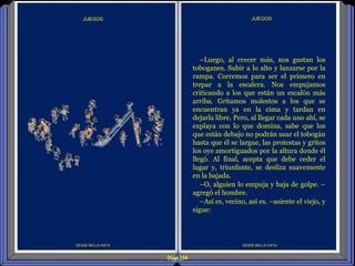 Diap 124
DESDE BELLA VISTA
JUEGOS
DESDE BELLA VISTA
–Luego, al crecer más, nos gustan los
toboganes. Subir a lo alto y lanzarse por la
rampa. Corremos para ser el primero en
trepar a la escalera. Nos empujamos
criticando a los que están un escalón más
arriba. Gritamos molestos a los que se
encuentran ya en la cima y tardan en
dejarla libre. Pero, al llegar cada uno ahí, se
explaya con lo que domina, sabe que los
que están debajo no podrán usar el tobogán
hasta que él se largue, las protestas y gritos
los oye amortiguados por la altura donde él
llegó. Al final, acepta que debe ceder el
lugar y, triunfante, se desliza suavemente
en la bajada.
–O, alguien lo empuja y baja de golpe. –
agregó el hombre.
–Así es, vecino, así es. –asiente el viejo, y
sigue:
 