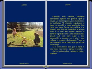 Diap 125
DESDE BELLA VISTA
JUEGOS
DESDE BELLA VISTA
–Después, más crecidos, habiendo
encontrado algunos que piensen igual y
tengan los mismos gustos, nos dedicamos a
los subibajas. Al principio respetamos el
juego en un subir y bajar igualitario. Uno
tiene que hacer fuerza para subirse a si
mismo, pero baja de inmediato si el que
sube es el otro. Eso aburre. Pronto se
aprende a ponerse uno a una distancia más
grande del otro para dejar a éste
suspendido y molesto en el aire y que
reclame el retorno a la igualdad. Y uno lo
hace despacio, entre risas, para que el otro
no se enoje.
–O lo suelta rápido para que, al bajar, el
otro pegue en el suelo. –agregó el hombre.
–Así es, vecino, así es. –asiente el viejo, y
prosigue:
 