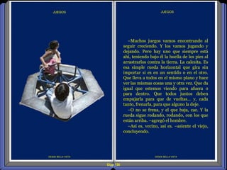 Diap 126
DESDE BELLA VISTA
JUEGOS
DESDE BELLA VISTA
–Muchos juegos vamos encontrando al
seguir creciendo. Y los vamos jugando y
dejando. Pero hay uno que siempre está
ahí, teniendo bajo él la huella de los pies al
arrastrarlos contra la tierra. La calesita. Es
esa simple rueda horizontal que gira sin
importar si es en un sentido o en el otro.
Que lleva a todos en el mismo plano y hace
ver las mismas cosas una y otra vez. Que da
igual que estemos viendo para afuera o
para dentro. Que todos juntos deben
empujarla para que de vueltas… y, cada
tanto, frenarla, para que alguno la deje.
–O no se frena, y el que baja, cae. Y la
rueda sigue rodando, rodando, con los que
están arriba. –agregó el hombre.
–Así es, vecino, así es. –asiente el viejo,
concluyendo.
 