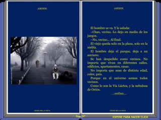 Diap 127 ESPERE PARA HACER CLICK
DESDE BELLA VISTA
JUEGOS
DESDE BELLA VISTA
El hombre se va. Y le saluda:
–Chao, vecino. Lo dejo en medio de los
juegos.
–No, vecino… Al final.
El viejo queda solo en la plaza, solo en la
niebla.
El hombre deja el parque, deja a un
anciano.
Se han despedido como vecinos. No
importa que vivan en diferentes calles,
edificios, apartamentos, casas.
No importa que sean de distinta edad,
color, país.
Porque en el universo somos todos
vecinos.
Como lo son la Vía Láctea, y la nebulosa
de Orión.
…oo0oo…
 