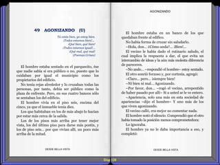 Diap 128
El hombre estaba sentado en el parquecito, ése
que nadie sabía si era público o no, puesto que lo
cuidaban por igual el municipio como los
propietarios del edificio.
No tenía rejas alrededor y lo cruzaban todas las
personas, por tanto, debía ser público como la
plaza de enfrente. Pero, en sus cuatro bancos sólo
se sentaban los del edificio.
El hombre vivía en el piso seis, encima del
cinco, ya que el inmueble tenía diez.
Los que habitaban en los de más abajo lo hacían
por estar más cerca de la salida.
Los de los pisos más arriba por tener mejor
vista, los del último piso para darse más postín, y
los de piso seis… por que vivían allí, un poco más
arriba de la mitad.
DESDE BELLA VISTA DESDE BELLA VISTA
El hombre estaba en un banco de los que
quedaban frente al edifico.
No había forma de cruzar sin saludarlo.
–Hola, don… ¿Cómo anda?... ¡Bien!...
El vecino le había dado el rutinario saludo, el
cual implica la respuesta a dar, el que evita un
intercambio de ideas y la aún más molesta diferencia
de pareceres.
–No ando… –respondió el hombre– estoy sentado.
El otro sonrió forzoso y, por cortesía, agregó:
–Claro… pero… ¡siempre bien!
–Ni bien ni mal… Agonizando.
–Por favor, don… –rogó el vecino, arrepentido
de haber pasado por allí– Si a usted se le ve entero.
–Apariencia, solo una más en esta sociedad de
apariencias –dijo el hombre– Y uno más de los
que viven agonizando.
El vecino calló, era mejor no comentar nada.
El hombre notó el silencio. Comprendió que el otro
había tomado la posición menos comprometedora:
Lo ignoraba.
El hombre ya no le daba importancia a eso, y
completó:
AGONIZANDO
Tú estás bien, yo estoy bien.
¡Todos estamos bien!...
¡Qué bien, qué bien!
¡Todos estamos igual!...
¡Qué mal, qué mal!
(Poemas Grises)
49 AGONIZANDO (U)
 