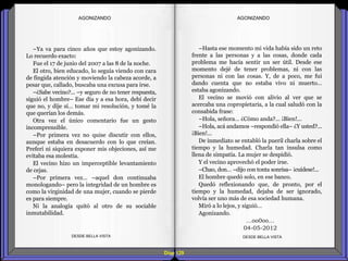 Diap 129
–Ya va para cinco años que estoy agonizando.
Lo recuerdo exacto:
Fue el 17 de junio del 2007 a las 8 de la noche.
El otro, bien educado, lo seguía viendo con cara
de fingida atención y moviendo la cabeza acorde, a
pesar que, callado, buscaba una excusa para irse.
–¿Sabe vecino?... –y seguro de no tener respuesta,
siguió el hombre– Ese día y a esa hora, debí decir
que no, y dije sí… tomar mi resolución, y tomé la
que querían los demás.
Otra vez el único comentario fue un gesto
incomprensible.
–Por primera vez no quise discutir con ellos,
aunque estaba en desacuerdo con lo que creían.
Preferí ni siquiera exponer mis objeciones, así me
evitaba esa molestia.
El vecino hizo un imperceptible levantamiento
de cejas.
–Por primera vez… –aquel don continuaba
monologando– pero la integridad de un hombre es
como la virginidad de una mujer, cuando se pierde
es para siempre.
Ni la analogía quitó al otro de su sociable
inmutabilidad.
DESDE BELLA VISTA DESDE BELLA VISTA
–Hasta ese momento mi vida había sido un reto
frente a las personas y a las cosas, donde cada
problema me hacía sentir un ser útil. Desde ese
momento dejé de tener problemas, ni con las
personas ni con las cosas. Y, de a poco, me fui
dando cuenta que no estaba vivo ni muerto…
estaba agonizando.
El vecino se movió con alivio al ver que se
acercaba una copropietaria, a la cual saludó con la
consabida frase:
–Hola, señora… ¿Cómo anda?... ¡Bien!...
–Hola, acá andamos –respondió ella– ¿Y usted?...
¡Bien!...
De inmediato se entabló la pueril charla sobre el
tiempo y la humedad. Charla tan insulsa como
llena de simpatía. La mujer se despidió.
Y el vecino aprovechó el poder irse.
–Chao, don… –dijo con tonta sonrisa– ¡cuídese!...
El hombre quedó solo, en ese banco.
Quedó reflexionando que, de pronto, por el
tiempo y la humedad, dejaba de ser ignorado,
volvía ser uno más de esa sociedad humana.
Miró a lo lejos, y siguió…
Agonizando.
…oo0oo…
04-05-2012
AGONIZANDOAGONIZANDO
 
