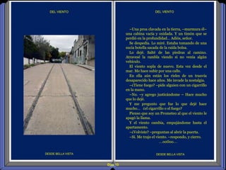 Diap 13
DEL VIENTODEL VIENTO
DESDE BELLA VISTA DESDE BELLA VISTA
–Una proa clavada en la tierra, –murmura él–
una cabina vacía y oxidada. Y un timón que se
perdió en la profundidad… Adiós, señor.
Se despedía. Lo miré. Estaba tomando de una
sucia botella sacada de la raída bolsa.
Lo dejé. Salté de las piedras al camino.
Atravesé la rambla viendo si no venía algún
vehículo.
El viento sopla de nuevo. Esta vez desde el
mar. Me hace subir por una calle.
En ella aún están los rieles de un tranvía
desaparecido hace años. Me invade la nostalgia.
–¿Tiene fuego? –pide alguien con un cigarrillo
en la mano.
–No. –y agrego justicándome – Hace mucho
que lo dejé.
Y me pregunto que fue lo que dejé hace
mucho… ¿el cigarrillo o el fuego?
Pienso que soy un Prometeo al que el viento le
apagó la llama.
Y el viento cambia, empujándome hasta el
apartamento.
–¿Volviste? –preguntan al abrir la puerta.
–Sí. Me trajo el viento. –respondo, y cierro.
…oo0oo…
 