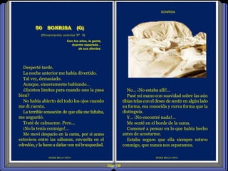 Diap 130
DESDE BELLA VISTA
SONRISA
DESDE BELLA VISTA
(Presentación anterior Nº 8)
50 SONRISA (G)
No… ¡No estaba allí!...
Pasé mi mano con suavidad sobre las aún
tibias telas con el deseo de sentir en algún lado
su forma, esa conocida y curva forma que la
distinguía.
Y… ¡No encontré nada!...
Me senté en el borde de la cama.
Comencé a pensar en lo que había hecho
antes de acostarme.
Estaba seguro que ella siempre estuvo
conmigo, que nunca nos separamos.
Con los años, la gente,
duerme separada…
de sus dientes.
Desperté tarde.
La noche anterior me había divertido.
Tal vez, demasiado.
Aunque, sinceramente hablando…
¿Existen límites para cuando uno la pasa
bien?
No había abierto del todo los ojos cuando
me di cuenta.
La terrible sensación de que ella me faltaba,
me angustió.
Traté de calmarme. Pero…
¡No la tenía conmigo!...
Me moví despacio en la cama, por si acaso
estuviera entre las sábanas, envuelta en el
edredón,y la fuesea dañarcon mi brusquedad.
 