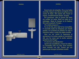Diap 131
DESDE BELLA VISTA
Sonreí ante mi estupidez. No se me había
ocurrido. Seguro que ahora se hallaría en el
cuarto de baño. Ahí estaría ella, frente al
espejo, completamente limpia, mojada.
Fui presuroso. Abrí la puerta del baño
sin ocultar mi ansia. Sentí un nudo en el
estómago. Hasta la busqué en la bañera.
Me costó aceptarlo. Porque…
¡No estaba tampoco!...
Ya era de día, pero dejé la luz encendida.
Y encendía todas las lámparas por donde
pasaba, en la ilusión de poderla ver más si
estuviese caída y oculta tras algún mueble.
Otra vez me volvió la esperanza al
acercarme a la cocina; quizás se encontrase
allí, con las cosas que la noche anterior
quedaron para fregar.
¡Y solo tuve otra desilusión!
Apreté mis mandíbulas y fruncí los labios.
La extrañaba cada vez más. Eran muchos
años viviendo con ella. Tantos que me
parecía que siempre la hubiese tenido.
SONRISA
DESDE BELLA VISTA
SONRISA
 