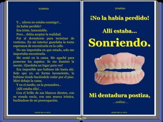 Diap 133
DESDE BELLA VISTA
Y… ¡ahora no estaba conmigo!...
¡la había perdido!
Era triste, lamentable.
Pero… debía aceptar la realidad.
Fui al dormitorio para terminar de
vestirme. En mi interior guardaba la tonta
esperanza de encontrarla en la calle.
No me importaba en que estado, solo me
importaba encontrarla.
Me senté en la cama. Me agaché para
ponerme los zapatos. Se me iluminó la
mente. ¡Quedaba un lugar para ver!
Era imposible que hubiese ido hasta ahí.
Solo que yo, en forma inconciente, la
hubiese tirado haciéndole rodar por el piso.
Miré debajo la cama.
Y en el medio, en la penumbra…
¡Allí estaba ella!...
Con el brillo de sus blancos dientes, con
su rosada encía, con una mueca irónica,
burlándose de mi preocupación.
SONRISA
DESDE BELLA VISTA
SONRISA
…oo0oo…
¡No la había perdido!
Allí estaba…
Sonriendo.
Mi dentadura postiza,
 