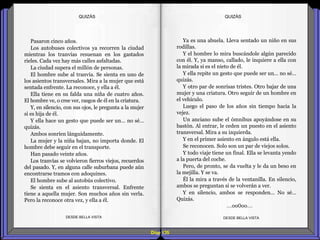 Diap 135
Pasaron cinco años.
Los autobuses colectivos ya recorren la ciudad
mientras los tranvías resuenan en los gastados
rieles. Cada vez hay más calles asfaltadas.
La ciudad supera el millón de personas.
El hombre sube al tranvía. Se sienta en uno de
los asientos transversales. Mira a la mujer que está
sentada enfrente. La reconoce, y ella a él.
Ella tiene en su falda una niña de cuatro años.
El hombre ve, o cree ver, rasgos de él en la criatura.
Y, en silencio, con sus ojos, le pregunta a la mujer
si es hija de él.
Y ella hace un gesto que puede ser un… no sé…
quizás.
Ambos sonríen lánguidamente.
La mujer y la niña bajan, no importa donde. El
hombre debe seguir en el transporte.
Han pasado veinte años.
Los tranvías se volvieron fierros viejos, recuerdos
del pasado. Y, en alguna calle suburbana puede aún
encontrarse tramos con adoquines.
El hombre sube al autobús colectivo.
Se sienta en el asiento transversal. Enfrente
tiene a aquella mujer. Son muchos años sin verla.
Pero la reconoce otra vez, y ella a él.
DESDE BELLA VISTA DESDE BELLA VISTA
Ya es una abuela. Lleva sentado un niño en sus
rodillas.
Y el hombre lo mira buscándole algún parecido
con él. Y, ya manso, callado, le inquiere a ella con
la mirada si es el nieto de él.
Y ella repite un gesto que puede ser un… no sé…
quizás.
Y otro par de sonrisas tristes. Otro bajar de una
mujer y una criatura. Otro seguir de un hombre en
el vehículo.
Luego el paso de los años sin tiempo hacia la
vejez.
Un anciano sube el ómnibus apoyándose en su
bastón. Al entrar, le ceden un puesto en el asiento
transversal. Mira a su izquierda.
Y en el primer asiento en ángulo está ella.
Se reconocen. Solo son un par de viejos solos.
Y todo viaje tiene un final. Ella se levanta yendo
a la puerta del coche.
Pero, de pronto, se da vuelta y le da un beso en
la mejilla. Y se va.
Él la mira a través de la ventanilla. En silencio,
ambos se preguntan si se volverán a ver.
Y en silencio, ambos se responden… No sé…
Quizás.
…oo0oo…
QUIZÁSQUIZÁS
 