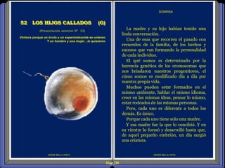 Diap 136
DESDE BELLA VISTA
La madre y su hijo habían tenido una
linda conversación.
Una de esas que recorren el pasado con
recuerdos de la familia, de los hechos y
sucesos que van formando la personalidad
de cada individuo.
El qué somos es determinado por la
herencia genética de los cromosomas que
nos brindaron nuestros progenitores, el
cómo somos es modificado día a día por
nuestra propia vida.
Muchos pueden estar formados en el
mismo ambiente, hablar el mismo idioma,
creer en las mismas ideas, pensar lo mismo,
estar rodeados de las mismas personas.
Pero, cada uno es diferente a todos los
demás. Es único.
Porque cada uno tiene solo una madre.
Y esa madre fue la que lo concibió. Y en
su vientre lo formó y desarrolló hasta que,
de aquel pequeño embrión, un día surgió
una criatura.
SONRISA
DESDE BELLA VISTA
Vivimos porque un óvulo y un espermatozoide se unieron.
Y un hombre y una mujer…lo quisieron.
(Presentación anterior Nº 33)
52 LOS HIJOS CALLADOS (G)
 