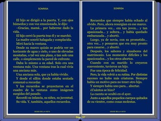 Diap 137
DESDE BELLA VISTA
El hijo se dirigió a la puerta. Y, con ojos
húmedos y con voz emocionada, le dijo:
–Gracias, mamá… por haberme dado la
vida.
El hijo cerró la puerta tras él y se marchó.
La madre sonrió halagada y complacida.
Miró hacia la ventana.
Desde su marco quizás se podría ver un
horizonte de agua y cielo, o uno de elevadas
montañas, o tal vez una plaza, o tan solo una
calle, o simplemente la pared de enfrente.
Daba lo mismo a su edad. Solo era una
ventana más. Una ventana tras la cual vivía
una anciana más.
Una anciana sola, que ya había vivido.
Y desde el sillón donde estaba sentada
comenzó a recordar.
Y los recuerdos se proyectaron en el
cuadro de la ventana como imágenes
surgidas del pasado.
Recordó su infancia, su niñez, su juventud.
Su vida. Y, también, aquellos recuerdos.
SONRISA
DESDE BELLA VISTA
SONRISA
Recuerdos que siempre había echado al
olvido. Pero, ahora resurgían en ese marco.
La primera vez… era tan joven… y tan
apasionada… y soltera… y había quedado
embarazada… y abortó.
Luego, ya de novia, con su prometido…
otra vez… y pensaron que era muy pronto
para casarse… y abortó.
Después, los sabores y sinsabores del
matrimonio. Los momentos difíciles y los
apasionados… y los otros abortos.
Cuando con su marido lo creyeron
conveniente, tuvieron un hijo.
Fue una época de felicidad.
Pero, la vida volvió a su rutina. Por distintas
razones no hubo más criaturas. Siempre
había un motivo para no tener otro hijo.
Y siempre había uno para… abortar.
¿Cuántos se hizo?
La cuenta se ocultó en el ayer.
Junto a aquellos pequeños cuerpos quitados
de su vientre, como cosas molestas.
 