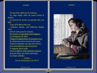 Diap 138
DESDE BELLA VISTA
SONRISA
DESDE BELLA VISTA
SONRISA
Un aire frío entró por la ventana.
La vieja mujer miró de nuevo hacia la
puerta.
Le pareció de nuevo ver parado ahí a su
hijo.
Y que él le decía esta vez:
–Gracias, mamá... por haberme dejado
vivir.
Giró la vista para la ventana.
Enelmarcosereprodujeronlasimágenes.
Las imágenes de ellos.
Imágenessanguinolentasdepequeñosseres.
De deformes seres muertos sin nacer.
Todos la miraban con ojos de ternura.
Con entreabiertos ojos inocentes.
Y ninguno decía nada.
Comonodijeronnadacuandolosmataron.
Eran los hijos que había abortado.
Los hijos callados.
…oo0oo…
23 de Noviembre de 2014
 