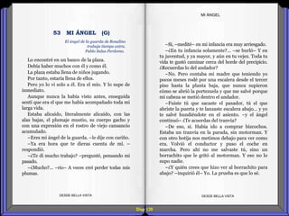 Diap 139
Lo encontré en un banco de la plaza.
Debía haber muchos con él y como él.
La plaza estaba llena de niños jugando.
Por tanto, estaría llena de ellos.
Pero yo lo vi solo a él. Era el mío. Y lo supe de
inmediato.
Aunque nunca la había visto antes, enseguida
sentí que era el que me había acompañado toda mi
larga vida.
Estaba alicaído, literalmente alicaído, con las
alas bajas, el plumaje mustio, su cuerpo gacho y
con una expresión en el rostro de viejo cansancio
acumulado.
–Eres mi ángel de la guarda. –le dije con cariño.
–Ya era hora que te dieras cuenta de mí. –
respondió.
–¿Te di mucho trabajo? –pregunté, pensando mi
pasado.
–¿Mucho?... –rio– A veces creí perder todas mis
plumas.
DESDE BELLA VISTA DESDE BELLA VISTA
–Sí, –medité– en mi infancia era muy arriesgado.
–¿En tu infancia solamente?... –se burló– Y en
tu juventud, y ya mayor, y aún en tu vejez. Toda tu
vida te gustó caminar cerca del borde del precipicio.
¿Recuerdas lo del andador?
–No. Pero contaba mi madre que teniendo yo
pocos meses rodé por una escalera desde el tercer
piso hasta la planta baja, que nunca supieron
cómo se abrió la portezuela y que me salvé porque
mi cabeza se metió dentro el andador.
–Fuiste tú que sacaste el pasador, tú el que
abriste la puerta y te lanzaste escalera abajo… y yo
te salvé hundiéndote en el asiento. –y el ángel
continuó– ¿Te acuerdas del tranvía?
–De eso, sí. Había ido a comprar bizcochos.
Estaba un tranvía en la parada, sin motorman. Y
con otro botija nos metimos debajo para ver como
era. Volvió el conductor y puso el coche en
marcha. Pero ahí no me salvaste tú, sino un
borrachito que le gritó al motorman. Y eso no lo
supo nadie.
–¿Y quién crees que hizo ver al borrachito para
abajo? –inquirió él– Yo. La prueba es que lo sé.
MI ÁNGEL
El ángel de la guarda de Rosalino
trabaja tiempo extra.
Pablo Salas Perdomo.
53 MI ÁNGEL (G)
 