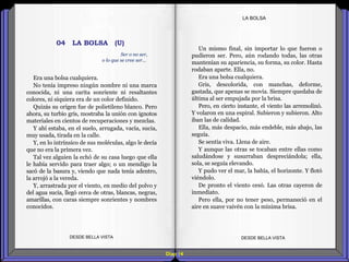 Diap 14
LA BOLSA
Era una bolsa cualquiera.
No tenía impreso ningún nombre ni una marca
conocida, ni una carita sonriente ni resaltantes
colores, ni siquiera era de un color definido.
Quizás su origen fue de polietileno blanco. Pero
ahora, su turbio gris, mostraba la unión con ignotos
materiales en cientos de recuperaciones y mezclas.
Y ahí estaba, en el suelo, arrugada, vacía, sucia,
muy usada, tirada en la calle.
Y, en lo intrínsico de sus moléculas, algo le decía
que no era la primera vez.
Tal vez alguien la echó de su casa luego que ella
le había servido para traer algo; o un mendigo la
sacó de la basura y, viendo que nada tenía adentro,
la arrojó a la vereda.
Y, arrastrada por el viento, en medio del polvo y
del agua sucia, llegó cerca de otras, blancas, negras,
amarillas, con caras siempre sonrientes y nombres
conocidos.
DESDE BELLA VISTA DESDE BELLA VISTA
Un mismo final, sin importar lo que fueron o
pudieron ser. Pero, aún rodando todas, las otras
mantenían su apariencia, su forma, su color. Hasta
rodaban aparte. Ella, no.
Era una bolsa cualquiera.
Gris, descolorida, con manchas, deforme,
gastada, que apenas se movía. Siempre quedaba de
última al ser empujada por la brisa.
Pero, en cierto instante, el viento las arremolinó.
Y volaron en una espiral. Subieron y subieron. Alto
iban las de calidad.
Ella, más despacio, más endeble, más abajo, las
seguía.
Se sentía viva. Llena de aire.
Y aunque las otras se tocaban entre ellas como
saludándose y susurraban despreciándola; ella,
sola, se seguía elevando.
Y pudo ver el mar, la bahía, el horizonte. Y flotó
viéndolo.
De pronto el viento cesó. Las otras cayeron de
inmediato.
Pero ella, por no tener peso, permaneció en el
aire en suave vaivén con la mínima brisa.
Ser o no ser,
o lo que se cree ser…
04 LA BOLSA (U)
 