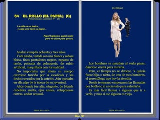 Diap 141
DESDE BELLA VISTA
EL ROLLO
DESDE BELLA VISTA
(Presentación anterior Nº 18)
54 EL ROLLO (EL PAPEL) (G)
Los hombres se paraban al verla pasar,
dándose vuelta para mirarla.
Pero, el tiempo no se detiene. Y quizás
fuese hijo, o nieto, de uno de esos hombres,
el gerontólogo que hoy la atendía.
Desde temprano empezaron las llamadas
por teléfono al ancianato para saludarla.
Es más fácil llamar a alguien que ir a
verlo, y más si ese alguien es viejo.
La vida es un teatro,
y cada uno tiene su papel…
Papel higiénico, papel tualé;
pero no dicen para que es.
Anabel cumplía ochenta y tres años.
Y ahí estaba, vestida con una blanca y sedosa
blusa, finos pantalones negros, zapatos de
tacón, peinada de peluquería, de rubio
artificial, maquillada con formalidad.
No importaba que ahora su cuerpo
estuviese torcido por la escoliosis y los
dedos curvados por la artritis. Aún quedaba
en ella algo de la época de su juventud.
Años donde fue alta, elegante, de blonda
cabellera suelta, ojos azules, voluptuosas
curvas, andar sensual.
 