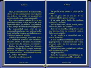 Diap 142
DESDE BELLA VISTA
EL ROLLO
DESDE BELLA VISTA
EL ROLLO
Es que las cosas tienen el valor que les
damos.
En ese piso alto de esa ala de esa
residencial había quince cuartos.
Y en cada cuarto había dos ancianas
residentes y un baño.
Todos menos uno, el que estaba junto a
la escalera, cerca del ascensor.
Ese, por sus medidas, solo podía ser para
una persona. Pero era cómodo, y tenía su
baño; y éste, grande.
Y, por privilegio o casualidad, era el
cuarto de Anabel.
A cada cuarto le correspondía un rollo de
papel por día, lo cual era motivo de roces y
reclamos entre las dos ancianas que lo
debían compartir.
Todas menos una. Anabel tenía todo un
rollo completo para ella.
Era por el cuarto.
Pero, los humanos personalizamos las
diferencias, seamos razonables o seniles.
Claro, con los eufemismos de la clase media,
ella no era una anciana, menos una vieja, sino
una señora; y no estaba en un geriátrico,
menos un asilo, sino en un residencial.
Una enorme casona rodeada de hermosos
jardines donada en el siglo pasado por unas
viejas ricachonas, y solteronas, a las piadosas,
y finas, monjas de una exclusiva congregación.
La mensualidad para estar en esa
residencial era alta, pero no tanto para ella;
tenía las jubilaciones de ser viuda dos veces
y, además, su propia pensión.
Como no era domingo, fue rutina diaria
en la residencial. Levantar a los residentes.
Bañarlos. Darles el desayuno. En su cuarto
a los especiales. En las salas a los comunes.
Revisar las camas. Sacar los colchones
orinados. Lavarlos. Poner otros en las camas.
Cambiar las sábanas. Traer los residentes
de vuelta a su cuarto. Darleslos medicamentos.
Y… lo más importante:
¡Repartir los rollos de papel!.
 