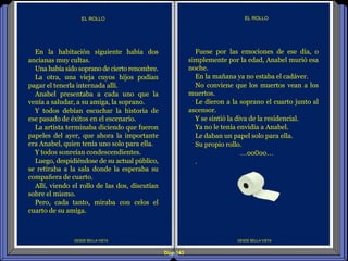 Diap 143
DESDE BELLA VISTA
EL ROLLO
DESDE BELLA VISTA
EL ROLLO
Fuese por las emociones de ese día, o
simplemente por la edad, Anabel murió esa
noche.
En la mañana ya no estaba el cadáver.
No conviene que los muertos vean a los
muertos.
Le dieron a la soprano el cuarto junto al
ascensor.
Y se sintió la diva de la residencial.
Ya no le tenía envidia a Anabel.
Le daban un papel solo para ella.
Su propio rollo.
…oo0oo…
.
En la habitación siguiente había dos
ancianas muy cultas.
Una había sido soprano de cierto renombre.
La otra, una vieja cuyos hijos podían
pagar el tenerla internada allí.
Anabel presentaba a cada uno que la
venía a saludar, a su amiga, la soprano.
Y todos debían escuchar la historia de
ese pasado de éxitos en el escenario.
La artista terminaba diciendo que fueron
papeles del ayer, que ahora la importante
era Anabel, quien tenía uno solo para ella.
Y todos sonreían condescendientes.
Luego, despidiéndose de su actual público,
se retiraba a la sala donde la esperaba su
compañera de cuarto.
Allí, viendo el rollo de las dos, discutían
sobre el mismo.
Pero, cada tanto, miraba con celos el
cuarto de su amiga.
 