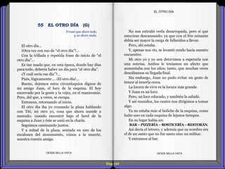 Diap 144
El otro día…
¡Otra vez con eso de “el otro día”!…
Con la trillada y repetida frase de inicio de “el
otro día”…
Es tan usada que, en esta época, donde hay días
para todo, debería haber un día para “el otro día”.
¿Y cuál sería ese día”?...
Pues, lógicamente:… ¡El otro día!...
Bueno, dejemos estos circunloquios dignos de
mi amigo Juan, el loco de la esquina. El hoy
encerrado por la gente y la vejez, en el manicomio.
Pero, del que, a veces, se escapa.
Entonces, retornando al inicio.
El otro día iba yo cruzando la plaza hablando
con Titi, mi otro yo, cosa que ahora sucede a
menudo; cuando encontré bajo el farol de la
esquina a Juan y éste se unió en la charla.
Seguimos caminando juntos.
Y a mitad de la plaza, sentada en uno de los
escalones del monumento, vimos a la muerte,
nuestra común amiga.
DESDE BELLA VISTA DESDE BELLA VISTA
No nos extrañó verla desarropada, pero si que
estuviese descansando; ya que con el frío reinante
debía ser mayor la carga de fallecidos a llevar.
Pero, ahí estaba.
Y, apenas nos vio, se levantó yendo hacia nuestro
encuentro.
Mi otro yo y yo nos detuvimos a esperarla con
una sonrisa. Ambos le teníamos un afecto que
aumentaba con los años; tanto, que muchas veces
deseábamos su llegada final.
Sin embargo, Juan no pudo evitar un gesto de
temor al tenerla cerca.
La locura de vivir es la locura más grande.
Y Juan es un loco.
Pero, un loco educado, y también la saludó.
Y así reunidos, los cuatro nos dirigimos a tomar
algo.
Ya no estaba más el boliche de la esquina, como
hubo uno en cada esquina de lejanos tiempos.
En su lugar había un:
BAR – PIZZERÍA – ROSTICERÍA– RESTORÁN.
Así decía el letrero, y además que su nombre era
el de un santo que no fue santo sino un militar.
Y entramos al bar.
EL OTRO DÍA
Frases que dicen todo,
y no dicen nada.
55 EL OTRO DÍA (G)
 