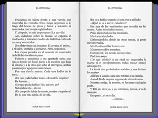 Diap 145
Cruzamos en hilera frente a una vitrina que
mostraba las comidas frías, luego seguimos a lo
largo del horno de pizza y fainá, y adelante el
mostrador con la caja registradora.
Y, después, lo más importante: ¡La parrilla!
Allí, asándose sobre la brasas, se exponía el
multicolor y tentador cuadro de distintos cortes de
carnes y embutidos.
Nos detuvimos un instante. El aroma, el color…
y el calor, invitaba a quedarse. Pero, seguimos.
Los viejos parados en el remedo de mostrador
de boliche nos dieron paso.
Fuimos a sentarnos a esa apartada mesa que
está al fondo del local, junto a la escalera que baja
al sótano y a la otra que sube al entrepiso, ambas
pasando por agujeros misteriosos.
Fue una charla amena. Cada uno habló de lo
suyo.
¿De que podía hablar Juan, el loco de la esquina?
De locuras…
¿De que podía hablar Titi, mi otro yo?
Naturalmente… de mí.
¿Dequepodía hablarlamuerte,nuestracompañera?
De lo que más sabía, de la vida.
DESDE BELLA VISTA DESDE BELLA VISTA
Iba yo a hablar cuando oí una voz a mi lado:
–¿Qué se va a servir, caballero?
Era una de las muchachas que atendía en las
mesas. Antes solo había mozos.
Pero, ahora todo se ha mezclado.
Miré a mi alrededor.
Disimulándolo, desde las otras mesas, la gente
me observaba.
Miré las tres sillas frente a mí.
Mis contertulios sonreían.
Comprendí, los demás no los veían.
Pedí una copa.
¿De qué bebida? A mi edad no importaba la
marca ni el envejecimiento, todas tenían menos
años que yo.
La tomé sin preámbulos sociales y nos fuimos
los cuatro.
Al llegar a la calle, cada uno retornó a su camino.
Juan dobló la esquina regresando al manicomio.
Nuestra amiga, la muerte, se fue para cualquier
parte.
Y Titi, mi otro yo, y yo, volvimos, juntos, a lo de
siempre.
Eso pasó… el otro día.
…oo0oo…
EL OTRO DÍAEL OTRO DÍA
 
