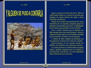Diap 149
EL LÍDER
DESDE BELLA VISTA
EL LÍDER
Ugú se asomó al borde del risco. Miró el
valle donde solían ir a comer la carroña que
dejaban los tigres dientes de sable y otros
animales carniceros.
Detrás de él sintió la presencia de los otros
miembros de su manada, pequeño grupo de
primates humanoides que poco se distinguían
de los simios que gritaban en los árboles.
Tres o cuatro machos que le dejaban ser
líder porque unos eran muy jóvenes, y otros ya
viejos de treinta años con sus heridas causadas
por las bestias o luchas con semejantes.
Y, detrás de ellos, estaban las hembras con
los cachorros.Criaturas de todas las edades.
Sobrevivientes en ese mundo donde los
débiles, los heridos y los enfermos morían.
La noche anterior el volcán había arrojado
fuego y piedras candentes por su cumbre, lo
que hizo huir a las fieras, e ir a los trogloditas
más al fondo de sus cavernas.
DESDE BELLA VISTA
 
