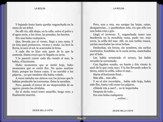 Diap 15
LA BOLSALA BOLSA
Y bajando lento hasta quedar enganchada en la
rama de un árbol.
De allí vio, allá abajo, en la calle, entre el polvo y
el agua sucia, a las otras, las pesadas, las fuertes.
Era una bolsa cualquiera.
Que, llevada por el viento, llegó a una rama. Y
en ésta pasó primavera, verano y otoño. La lavó la
lluvia, la secó el sol, la acariciaba la brisa.
Y cada día se hizo más parte de lo que la
sostenía. Hasta creyó que le llegaba su savia.
Y le pareció crecer cada día viendo el mar, la
bahía, el horizonte.
Hubo momentos que se sintió hoja, hubo
momentos que se sintió flor. No quiso sentirse
fruto, porque los frutos caían. Y no envidió a los
pájaros… ya que también ella había volado.
A veces imitaba sus aleteos con los jirones que le
habían producido las tormentas. Éstas la sacudían.
Pero, pasado el temor de ser desprendida de su
agarre, pronto las olvidaba.
En el otoño creyó tener amarillo, luego ocre, y
finalmente marrón.
DESDE BELLA VISTA DESDE BELLA VISTA
Pero, una a una, sus amigas las hojas, caían,
desaparecían… y quedándose sola, vio que sólo era
una bolsa rota y gris.
Llegó el invierno. Y, enganchada como una
banderola en la escuálida rama, pudo ver, muy
cerca, la orilla del mar. Allí, en una turbia resaca,
yacían mezcladas las otras bolsas.
Deshechas, sin forma, sin nombres, sin caritas
sonrientes, hundidas en la sucia arena, manchadas
por el lodo.
Las había arrastrado el arroyo, las había
revuelto la correntada.
Con lúgubre sonido, un fuerte y frío viento la
sacó de lo que creía suyo. Y la fue llevando sobre la
tierra, sobre la orilla, sobre el mar…
Hacia el horizonte final…
Más allá… más allá…
Y en el aire recordaba… había sido hoja, había
sido flor, hasta voló como los pájaros.
¿Dónde iría a caer?... no le importaba.
Después de todo…
Era una bolsa cualquiera.
…oo0oo…
 