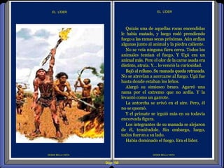 Diap 150
EL LÍDER
DESDE BELLA VISTA
EL LÍDER
Quizás una de aquellas rocas encendidas
le había matado, y luego rodó prendiendo
fuego a las ramas secas próximas. Aún ardían
algunas junto al animal y la piedra caliente.
No se veía ninguna fiera cerca. Todos los
animales temían el fuego. Y Ugú era un
animal más. Pero el olor de la carne asada era
distinto, atraía. Y… lo venció la curiosidad.
Bajó al rellano. Su manada queda retrasada.
No se atrevían a acercarse al fuego. Ugú fue
hasta donde estaban los leños.
Alargó su simiesco brazo. Agarró una
rama por el extremo que no ardía. Y la
levantó como un garrote.
La antorcha se avivó en el aire. Pero, él
no se quemó.
Y el primate se irguió más en su todavía
encorvada figura.
Los integrantes de su manada se alejaron
de él, temiéndole. Sin embargo, luego,
todos fueron a su lado.
Había dominado el fuego. Era el líder.
DESDE BELLA VISTA
 