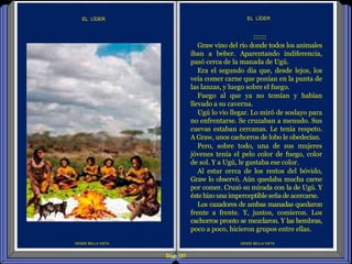 Diap 151
DESDE BELLA VISTA
EL LÍDER
DESDE BELLA VISTA
EL LÍDER
::::::
Graw vino del río donde todos los animales
iban a beber. Aparentando indiferencia,
pasó cerca de la manada de Ugú.
Era el segundo día que, desde lejos, los
veía comer carne que ponían en la punta de
las lanzas, y luego sobre el fuego.
Fuego al que ya no temían y habían
llevado a su caverna.
Ugú lo vio llegar. Lo miró de soslayo para
no enfrentarse. Se cruzaban a menudo. Sus
cuevas estaban cercanas. Le tenía respeto.
A Graw, unos cachorros de lobo le obedecían.
Pero, sobre todo, una de sus mujeres
jóvenes tenía el pelo color de fuego, color
de sol. Y a Ugú, le gustaba ese color.
Al estar cerca de los restos del bóvido,
Graw lo observó. Aún quedaba mucha carne
por comer. Cruzó su mirada con la de Ugú. Y
éste hizo una imperceptibleseñade acercarse.
Los cazadores de ambas manadas quedaron
frente a frente. Y, juntos, comieron. Los
cachorros pronto se mezclaron. Y las hembras,
poco a poco, hicieron grupos entre ellas.
 
